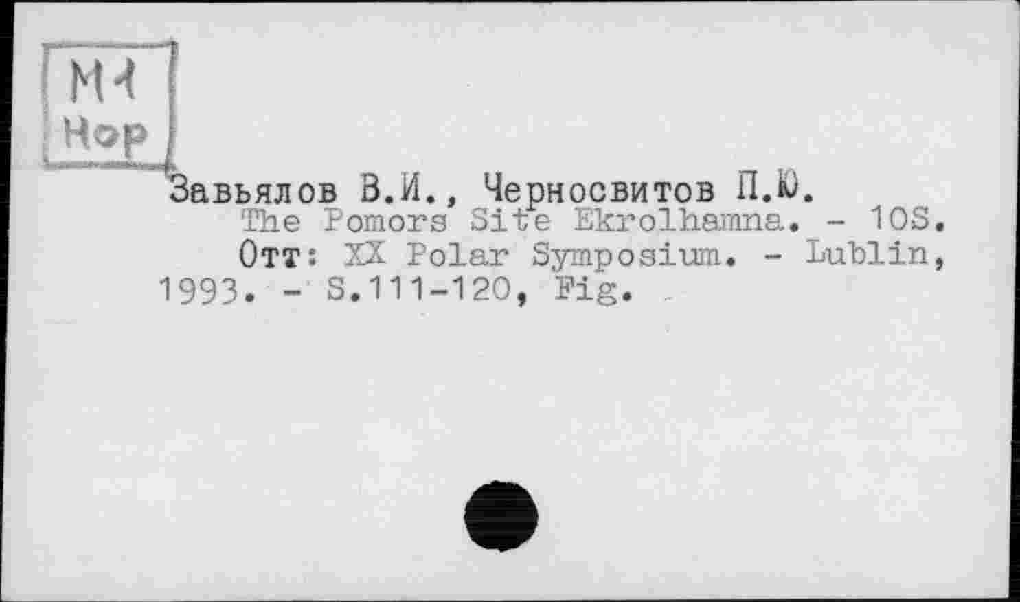 ﻿{Th
Hop
Завьялов В.И., Черносвитов ПЛ.
The Pomors Site Ekrolhanma. - 10S.
Отт: XX Polar Symposium. - Lublin, 1993. - S.111-120, Pig.